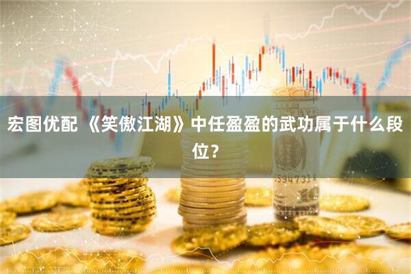 宏图优配 《笑傲江湖》中任盈盈的武功属于什么段位？
