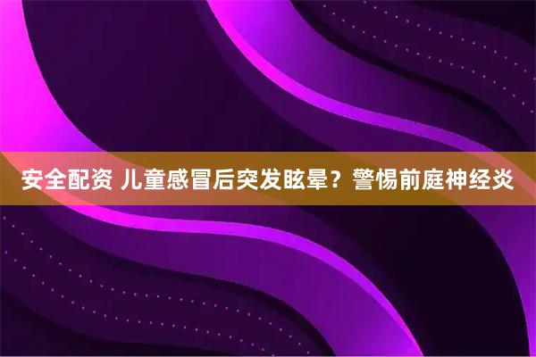 安全配资 儿童感冒后突发眩晕？警惕前庭神经炎