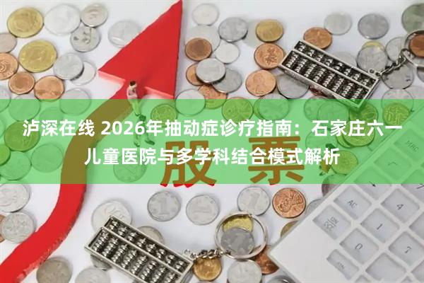 泸深在线 2026年抽动症诊疗指南：石家庄六一儿童医院与多学科结合模式解析