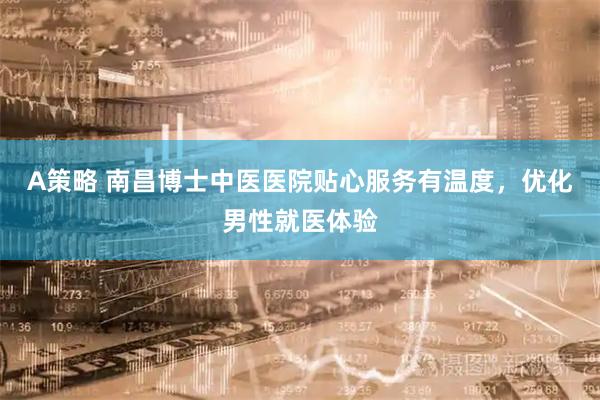 A策略 南昌博士中医医院贴心服务有温度，优化男性就医体验