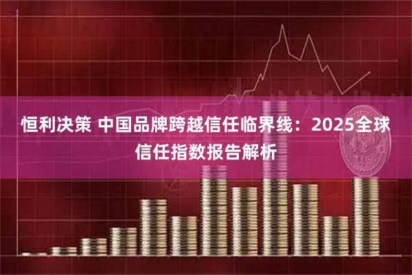 恒利决策 中国品牌跨越信任临界线：2025全球信任指数报告解析