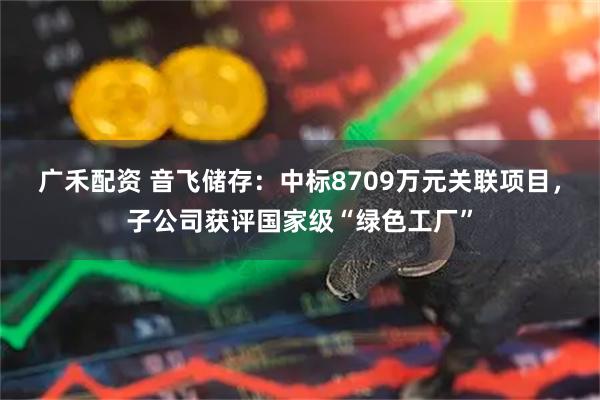 广禾配资 音飞储存：中标8709万元关联项目，子公司获评国家级“绿色工厂”