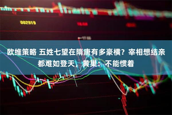欧维策略 五姓七望在隋唐有多豪横？宰相想结亲都难如登天，黄巢：不能惯着