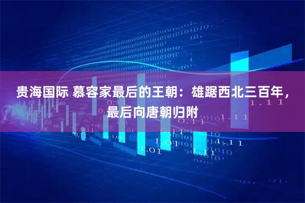 贵海国际 慕容家最后的王朝：雄踞西北三百年，最后向唐朝归附