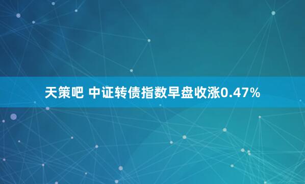 天策吧 中证转债指数早盘收涨0.47%