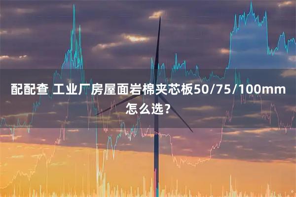 配配查 工业厂房屋面岩棉夹芯板50/75/100mm怎么选？