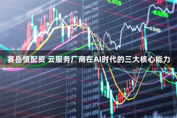 赛岳恒配资 云服务厂商在AI时代的三大核心能力
