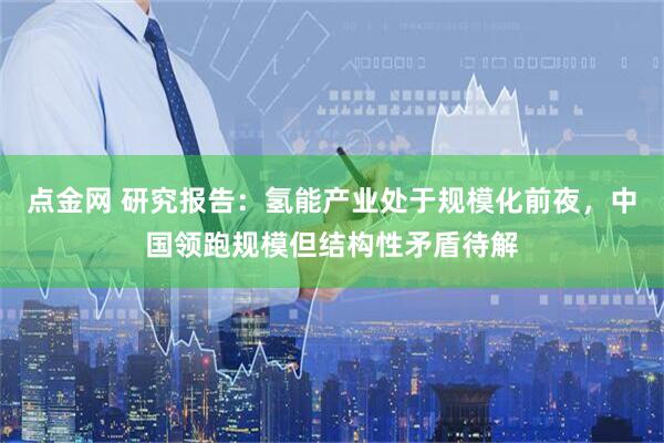 点金网 研究报告：氢能产业处于规模化前夜，中国领跑规模但结构性矛盾待解