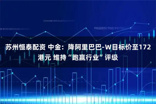苏州恒泰配资 中金：降阿里巴巴-Ｗ目标价至172港元 维持“跑赢行业”评级
