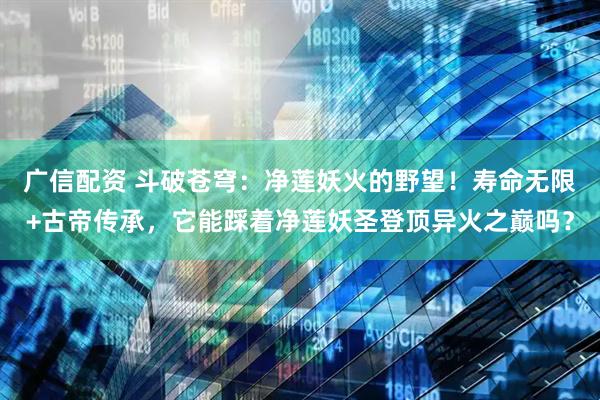 广信配资 斗破苍穹：净莲妖火的野望！寿命无限+古帝传承，它能踩着净莲妖圣登顶异火之巅吗？