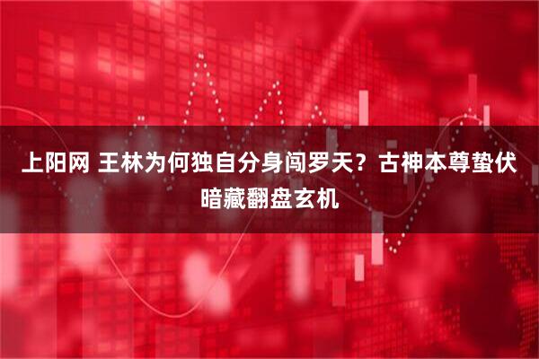 上阳网 王林为何独自分身闯罗天？古神本尊蛰伏暗藏翻盘玄机
