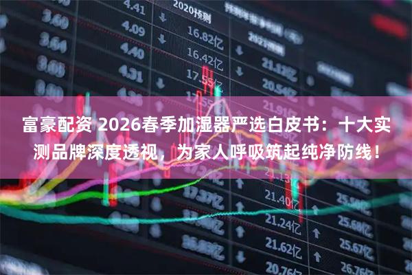 富豪配资 2026春季加湿器严选白皮书：十大实测品牌深度透视，为家人呼吸筑起纯净防线！