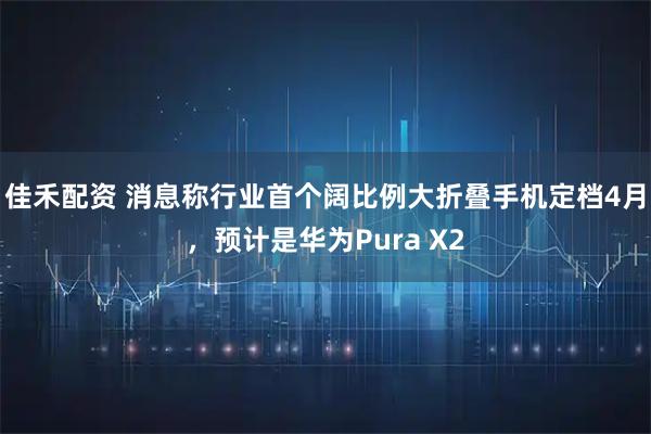 佳禾配资 消息称行业首个阔比例大折叠手机定档4月，预计是华为Pura X2