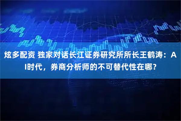 炫多配资 独家对话长江证券研究所所长王鹤涛：AI时代，券商分析师的不可替代性在哪？