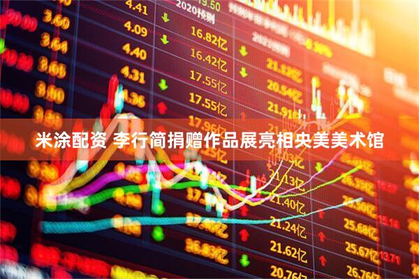 米涂配资 李行简捐赠作品展亮相央美美术馆