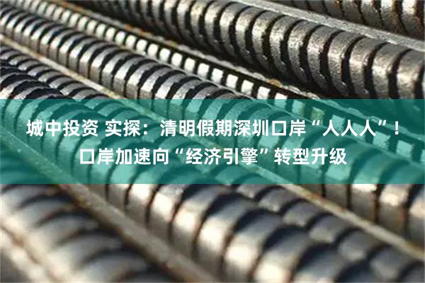 城中投资 实探：清明假期深圳口岸“人人人”！口岸加速向“经济引擎”转型升级