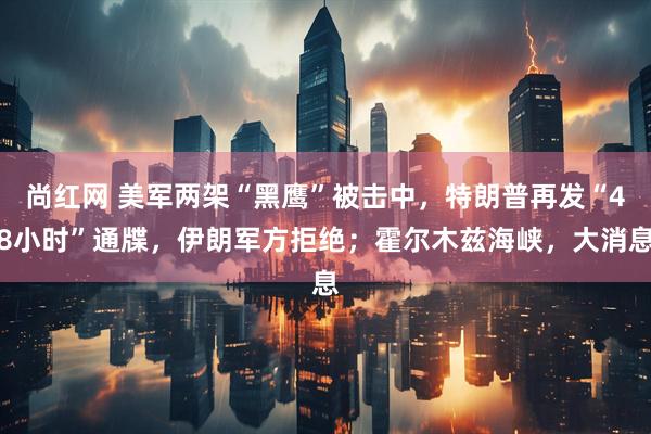 尚红网 美军两架“黑鹰”被击中，特朗普再发“48小时”通牒，伊朗军方拒绝；霍尔木兹海峡，大消息