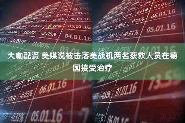 大咖配资 美媒说被击落美战机两名获救人员在德国接受治疗