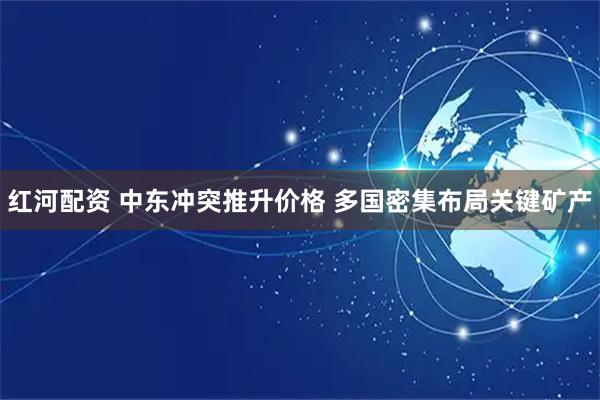 红河配资 中东冲突推升价格 多国密集布局关键矿产
