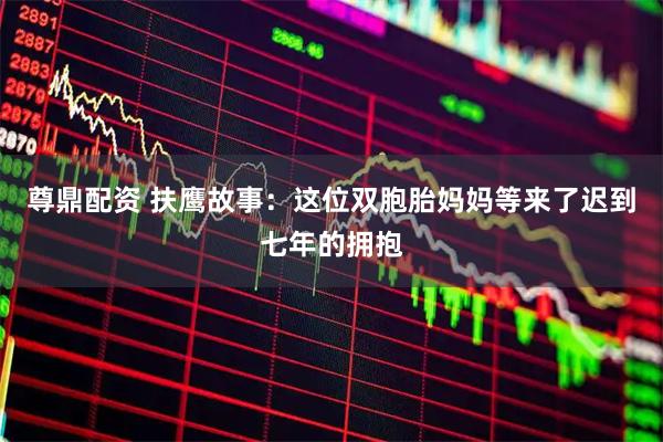 尊鼎配资 扶鹰故事：这位双胞胎妈妈等来了迟到七年的拥抱