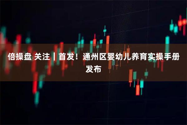 倍操盘 关注｜首发！通州区婴幼儿养育实操手册发布