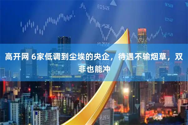 高开网 6家低调到尘埃的央企，待遇不输烟草，双非也能冲