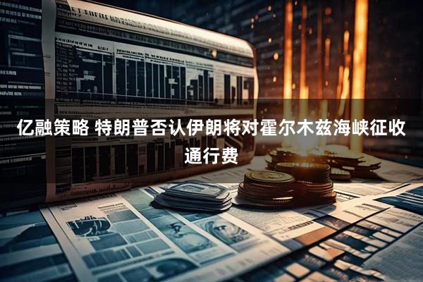 亿融策略 特朗普否认伊朗将对霍尔木兹海峡征收通行费
