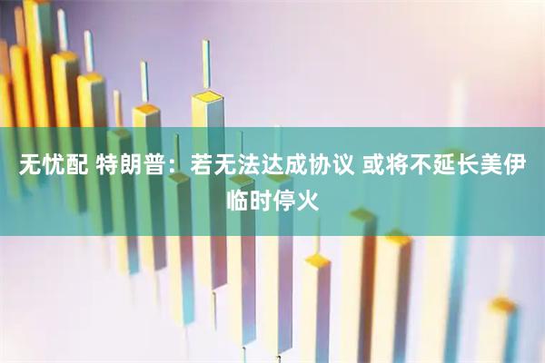 无忧配 特朗普：若无法达成协议 或将不延长美伊临时停火