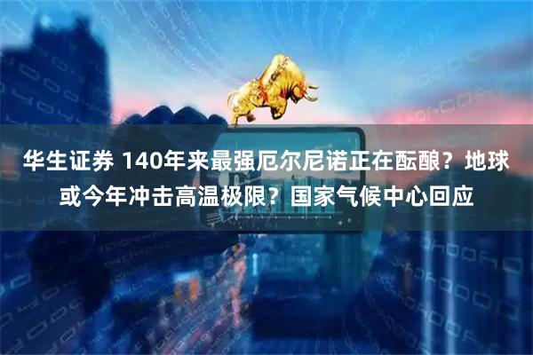 华生证券 140年来最强厄尔尼诺正在酝酿？地球或今年冲击高温极限？国家气候中心回应