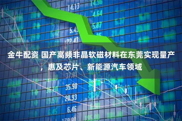 金牛配资 国产高频非晶软磁材料在东莞实现量产，惠及芯片、新能源汽车领域