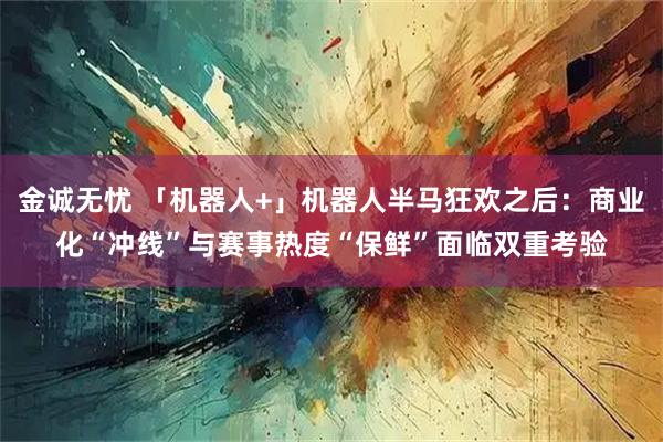 金诚无忧 「机器人+」机器人半马狂欢之后：商业化“冲线”与赛事热度“保鲜”面临双重考验