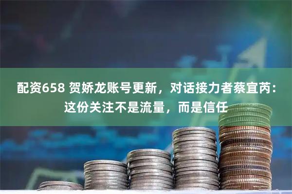 配资658 贺娇龙账号更新，对话接力者蔡宜芮：这份关注不是流量，而是信任