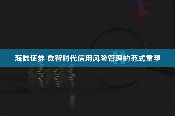 海陆证券 数智时代信用风险管理的范式重塑