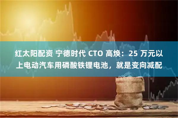 红太阳配资 宁德时代 CTO 高焕：25 万元以上电动汽车用磷酸铁锂电池，就是变向减配