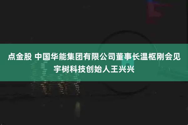 点金股 中国华能集团有限公司董事长温枢刚会见宇树科技创始人王兴兴