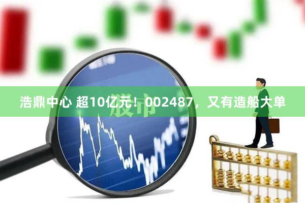浩鼎中心 超10亿元！002487，又有造船大单