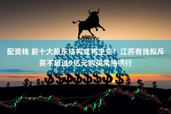 配资栈 前十大股东结构或将生变！江苏有线拟斥资不超过9亿元购买常熟银行