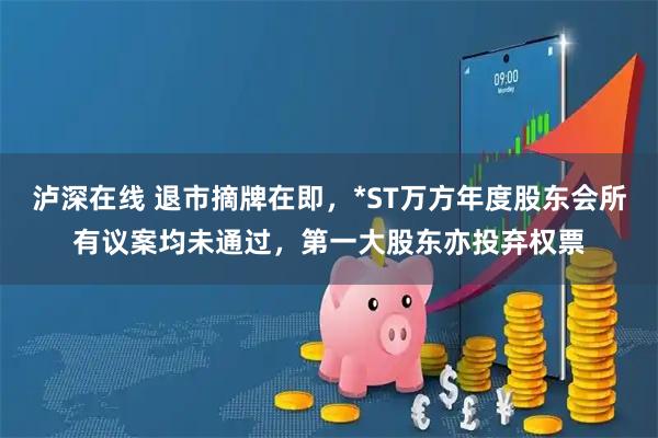 泸深在线 退市摘牌在即，*ST万方年度股东会所有议案均未通过，第一大股东亦投弃权票