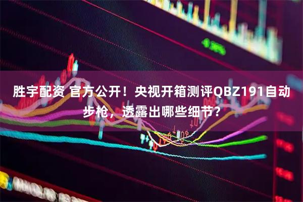 胜宇配资 官方公开！央视开箱测评QBZ191自动步枪，透露出哪些细节？