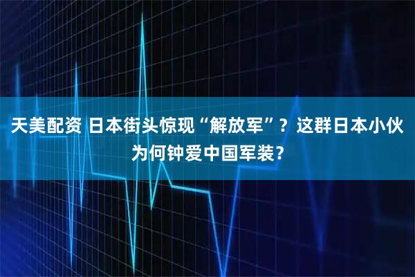 天美配资 日本街头惊现“解放军”？这群日本小伙为何钟爱中国军装？