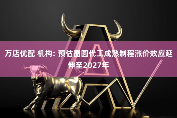 万店优配 机构: 预估晶圆代工成熟制程涨价效应延伸至2027年