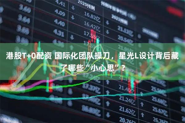 港股T+0配资 国际化团队操刀，星光L设计背后藏了哪些“小心思”？