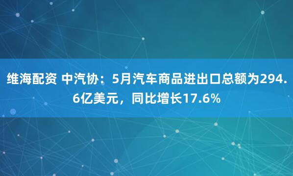 维海配资 中汽协：5月汽车商品进出口总额为294.6亿美元，同比增长17.6%
