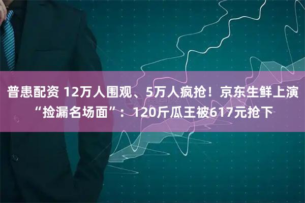 普患配资 12万人围观、5万人疯抢！京东生鲜上演“捡漏名场面”：120斤瓜王被617元抢下