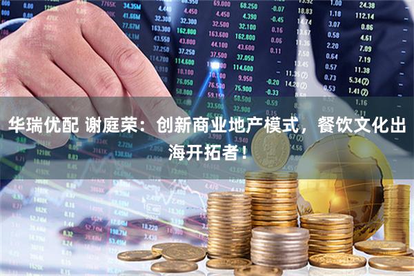 华瑞优配 谢庭荣：创新商业地产模式，餐饮文化出海开拓者！