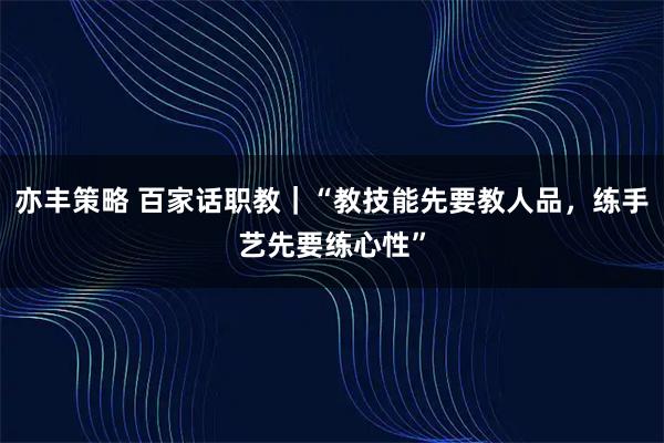 亦丰策略 百家话职教｜“教技能先要教人品，练手艺先要练心性”