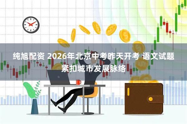 纯旭配资 2026年北京中考昨天开考 语文试题紧扣城市发展脉络