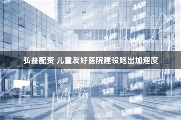 弘益配资 儿童友好医院建设跑出加速度