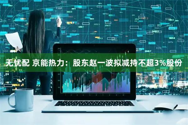 无忧配 京能热力：股东赵一波拟减持不超3%股份