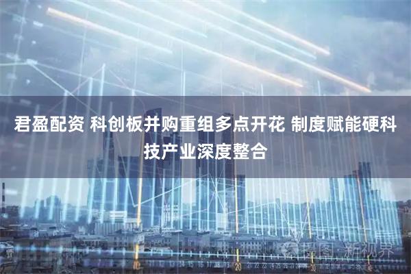 君盈配资 科创板并购重组多点开花 制度赋能硬科技产业深度整合